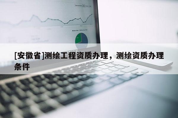 [安徽省]測繪工程資質(zhì)辦理，測繪資質(zhì)辦理?xiàng)l件