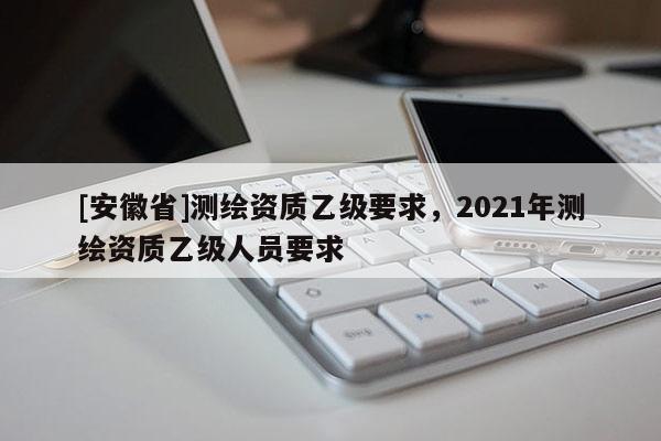 [安徽省]測(cè)繪資質(zhì)乙級(jí)要求，2021年測(cè)繪資質(zhì)乙級(jí)人員要求