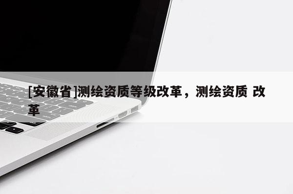[安徽省]測繪資質(zhì)等級改革，測繪資質(zhì) 改革