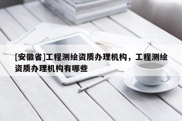 [安徽省]工程測繪資質(zhì)辦理機(jī)構(gòu)，工程測繪資質(zhì)辦理機(jī)構(gòu)有哪些