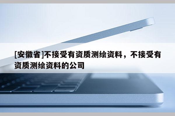 [安徽省]不接受有資質測繪資料，不接受有資質測繪資料的公司