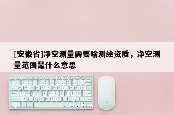 [安徽省]凈空測(cè)量需要啥測(cè)繪資質(zhì)，凈空測(cè)量范圍是什么意思