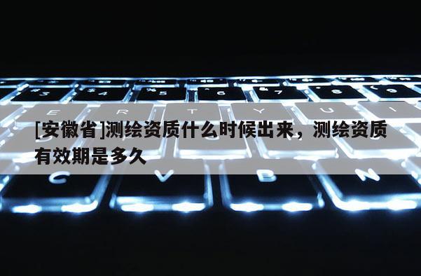[安徽省]測繪資質(zhì)什么時(shí)候出來，測繪資質(zhì)有效期是多久