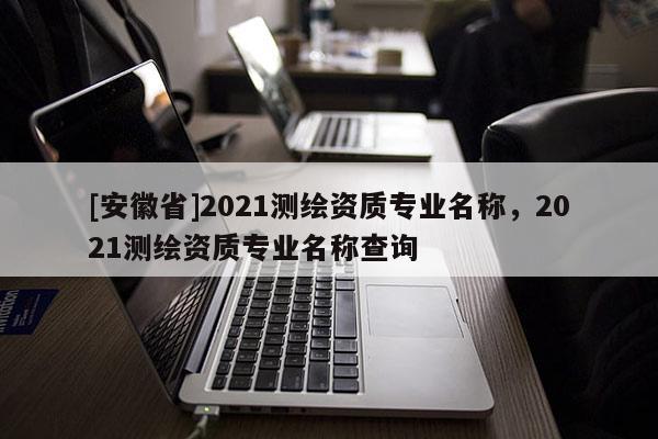 [安徽省]2021測繪資質專業(yè)名稱，2021測繪資質專業(yè)名稱查詢