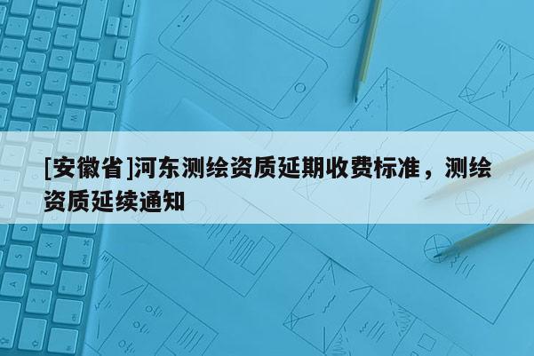 [安徽省]河?xùn)|測繪資質(zhì)延期收費(fèi)標(biāo)準(zhǔn)，測繪資質(zhì)延續(xù)通知