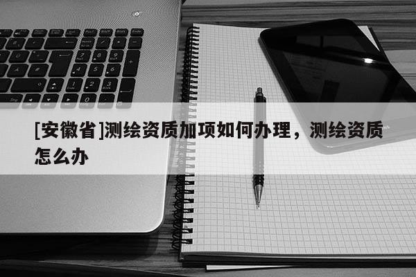 [安徽省]測繪資質(zhì)加項(xiàng)如何辦理，測繪資質(zhì)怎么辦