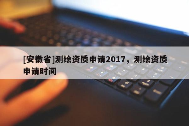 [安徽省]測繪資質(zhì)申請2017，測繪資質(zhì)申請時間
