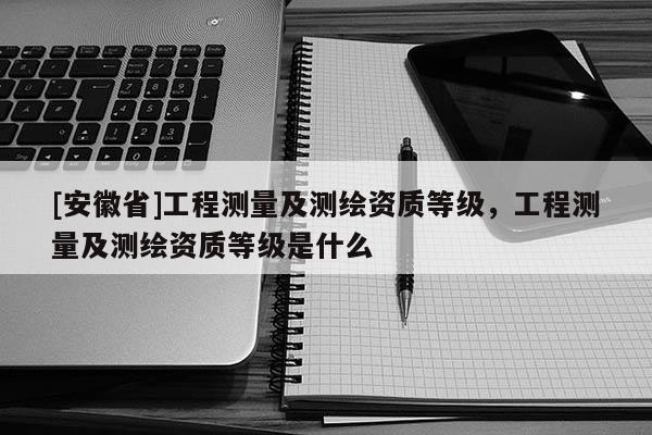 [安徽省]工程測量及測繪資質等級，工程測量及測繪資質等級是什么