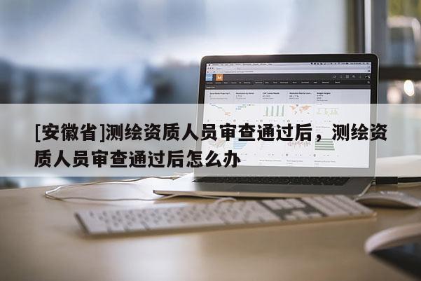 [安徽省]測繪資質人員審查通過后，測繪資質人員審查通過后怎么辦