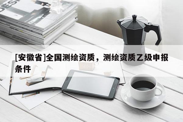 [安徽省]全國(guó)測(cè)繪資質(zhì)，測(cè)繪資質(zhì)乙級(jí)申報(bào)條件
