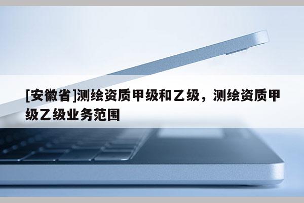 [安徽省]測繪資質(zhì)甲級和乙級，測繪資質(zhì)甲級乙級業(yè)務(wù)范圍