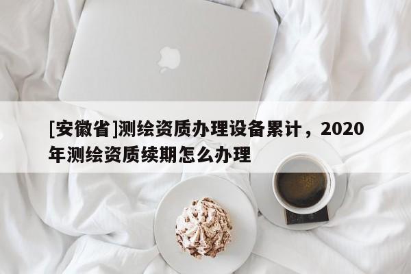 [安徽省]測繪資質(zhì)辦理設(shè)備累計(jì)，2020年測繪資質(zhì)續(xù)期怎么辦理