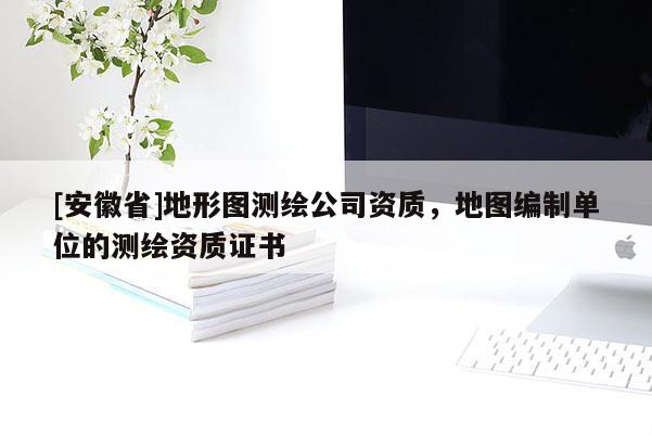 [安徽省]地形圖測繪公司資質(zhì)，地圖編制單位的測繪資質(zhì)證書
