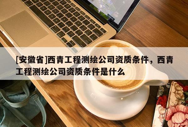 [安徽省]西青工程測繪公司資質(zhì)條件，西青工程測繪公司資質(zhì)條件是什么