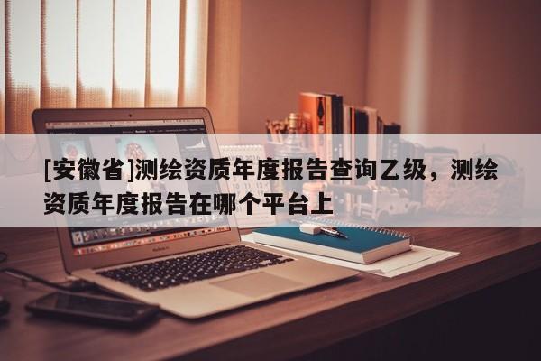 [安徽省]測(cè)繪資質(zhì)年度報(bào)告查詢乙級(jí)，測(cè)繪資質(zhì)年度報(bào)告在哪個(gè)平臺(tái)上