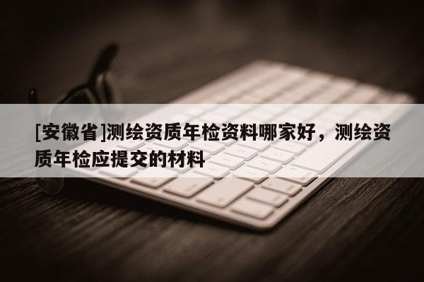 [安徽省]測繪資質(zhì)年檢資料哪家好，測繪資質(zhì)年檢應提交的材料