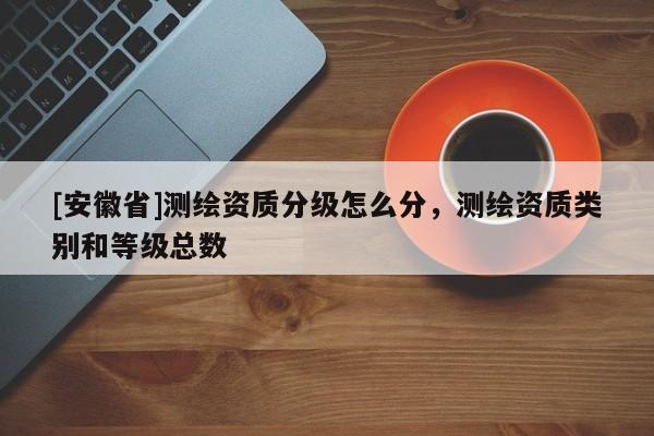 [安徽省]測(cè)繪資質(zhì)分級(jí)怎么分，測(cè)繪資質(zhì)類別和等級(jí)總數(shù)