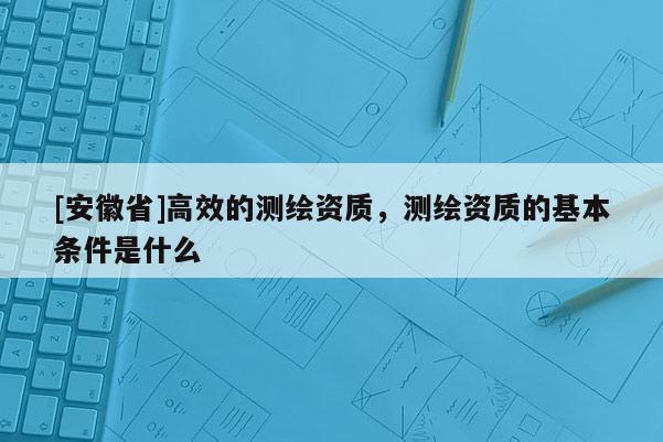 [安徽省]高效的測繪資質(zhì)，測繪資質(zhì)的基本條件是什么