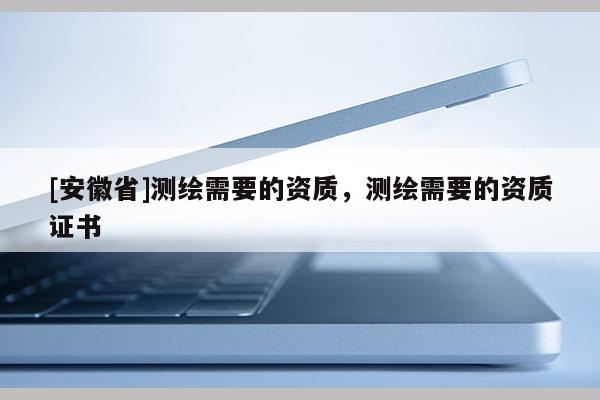[安徽省]測繪需要的資質，測繪需要的資質證書