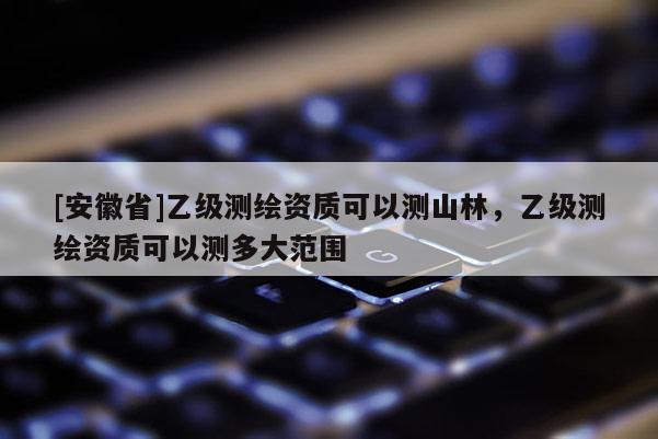 [安徽省]乙級(jí)測(cè)繪資質(zhì)可以測(cè)山林，乙級(jí)測(cè)繪資質(zhì)可以測(cè)多大范圍