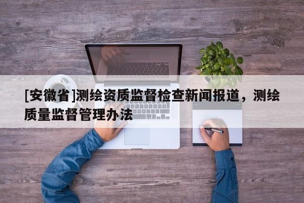 [安徽省]測繪資質(zhì)監(jiān)督檢查新聞報道，測繪質(zhì)量監(jiān)督管理辦法