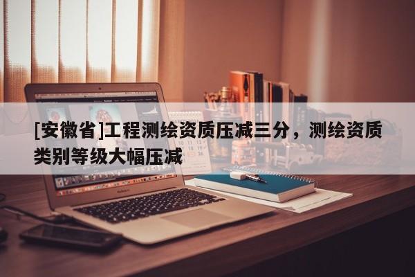 [安徽省]工程測繪資質(zhì)壓減三分，測繪資質(zhì)類別等級大幅壓減