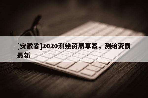 [安徽省]2020測(cè)繪資質(zhì)草案，測(cè)繪資質(zhì)最新