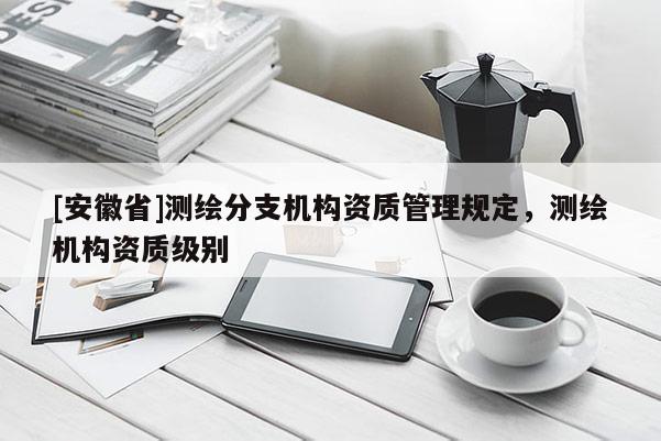 [安徽省]測(cè)繪分支機(jī)構(gòu)資質(zhì)管理規(guī)定，測(cè)繪機(jī)構(gòu)資質(zhì)級(jí)別
