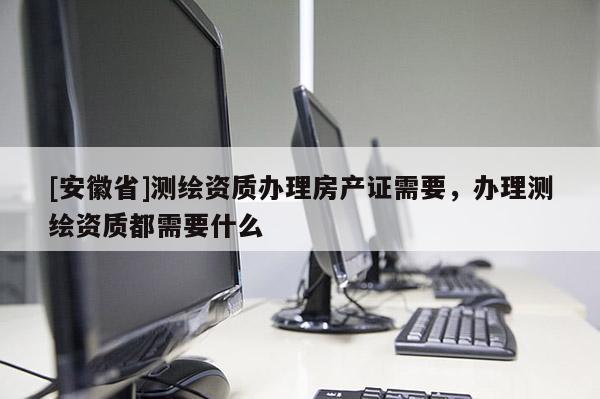 [安徽省]測(cè)繪資質(zhì)辦理房產(chǎn)證需要，辦理測(cè)繪資質(zhì)都需要什么