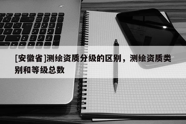 [安徽省]測(cè)繪資質(zhì)分級(jí)的區(qū)別，測(cè)繪資質(zhì)類(lèi)別和等級(jí)總數(shù)