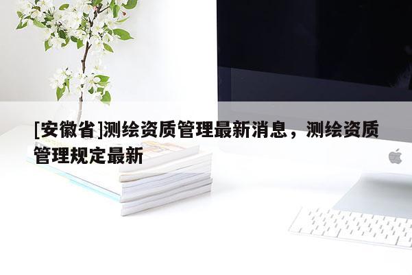 [安徽省]測(cè)繪資質(zhì)管理最新消息，測(cè)繪資質(zhì)管理規(guī)定最新