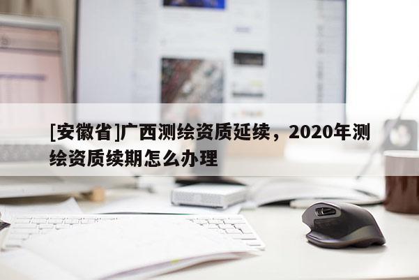 [安徽省]廣西測繪資質(zhì)延續(xù)，2020年測繪資質(zhì)續(xù)期怎么辦理