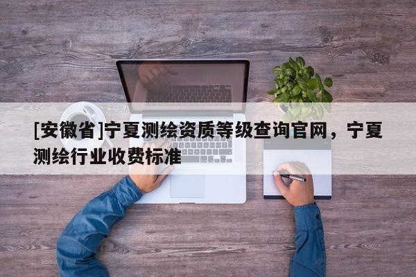 [安徽省]寧夏測繪資質(zhì)等級查詢官網(wǎng)，寧夏測繪行業(yè)收費標準