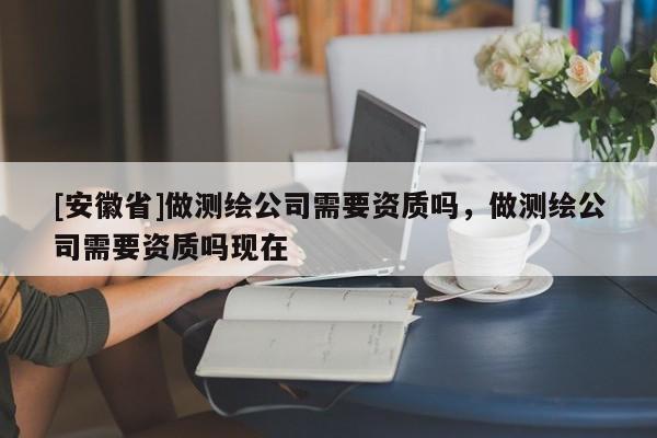 [安徽省]做測(cè)繪公司需要資質(zhì)嗎，做測(cè)繪公司需要資質(zhì)嗎現(xiàn)在