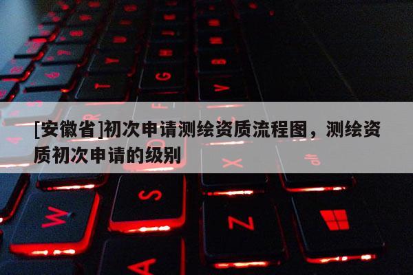 [安徽省]初次申請測繪資質(zhì)流程圖，測繪資質(zhì)初次申請的級別
