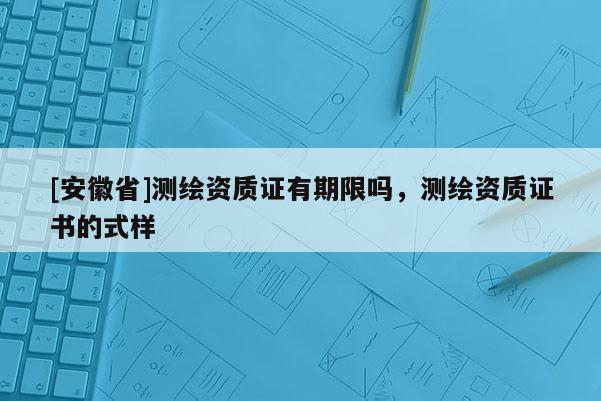 [安徽省]測(cè)繪資質(zhì)證有期限嗎，測(cè)繪資質(zhì)證書的式樣