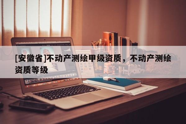 [安徽省]不動產(chǎn)測繪甲級資質(zhì)，不動產(chǎn)測繪資質(zhì)等級