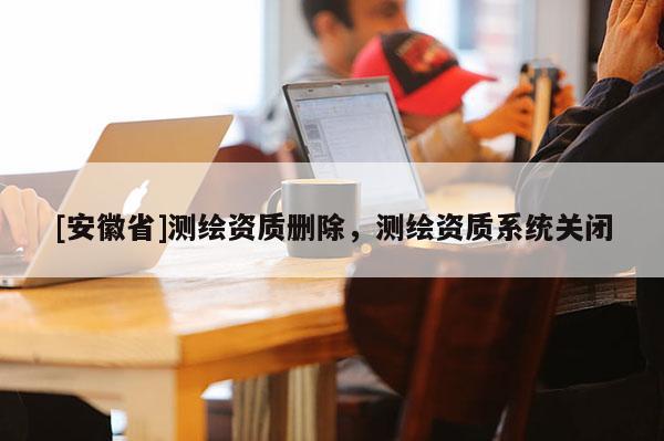 [安徽省]測繪資質(zhì)刪除，測繪資質(zhì)系統(tǒng)關(guān)閉