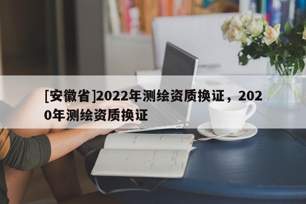 [安徽省]2022年測(cè)繪資質(zhì)換證，2020年測(cè)繪資質(zhì)換證