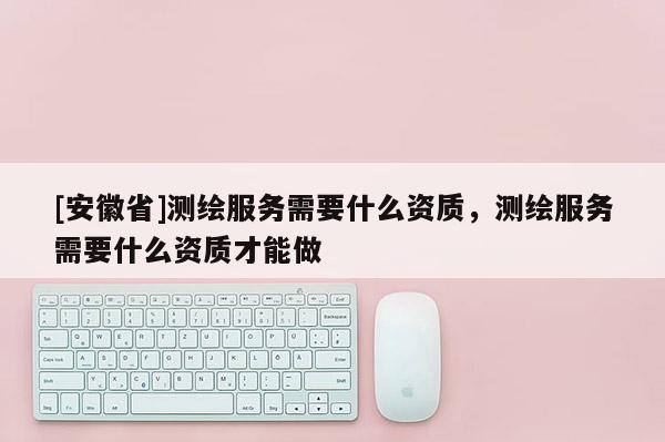 [安徽省]測(cè)繪服務(wù)需要什么資質(zhì)，測(cè)繪服務(wù)需要什么資質(zhì)才能做