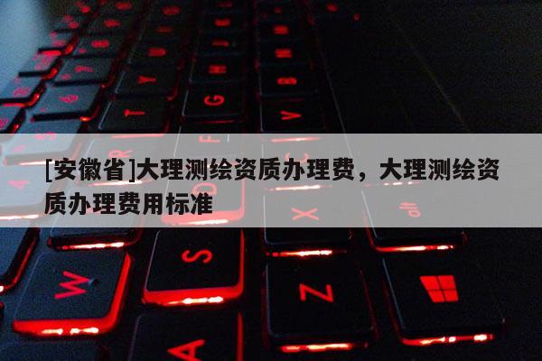 [安徽省]大理測繪資質(zhì)辦理費，大理測繪資質(zhì)辦理費用標(biāo)準
