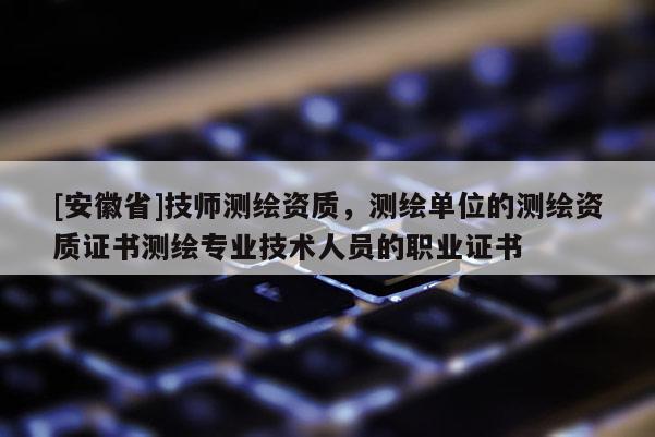 [安徽省]技師測繪資質(zhì)，測繪單位的測繪資質(zhì)證書測繪專業(yè)技術(shù)人員的職業(yè)證書