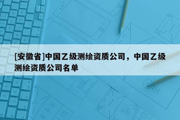 [安徽省]中國(guó)乙級(jí)測(cè)繪資質(zhì)公司，中國(guó)乙級(jí)測(cè)繪資質(zhì)公司名單