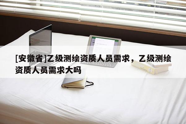 [安徽省]乙級測繪資質人員需求，乙級測繪資質人員需求大嗎