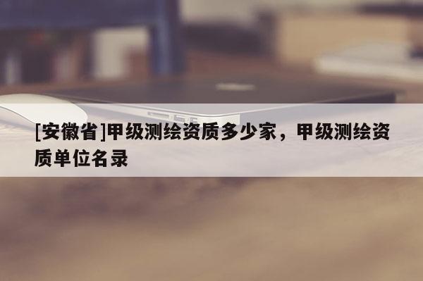 [安徽省]甲級測繪資質(zhì)多少家，甲級測繪資質(zhì)單位名錄