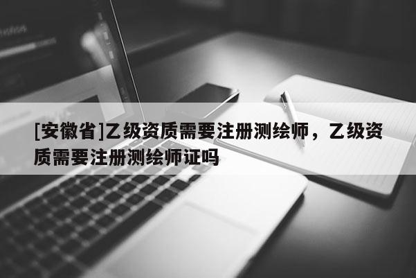 [安徽省]乙級資質需要注冊測繪師，乙級資質需要注冊測繪師證嗎