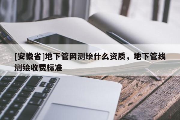 [安徽省]地下管網(wǎng)測繪什么資質(zhì)，地下管線測繪收費標準