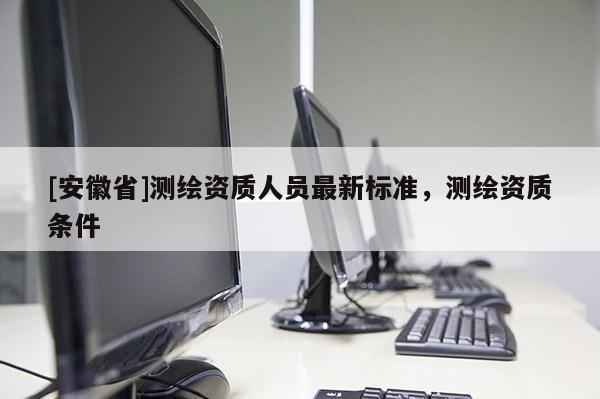 [安徽省]測(cè)繪資質(zhì)人員最新標(biāo)準(zhǔn)，測(cè)繪資質(zhì)條件