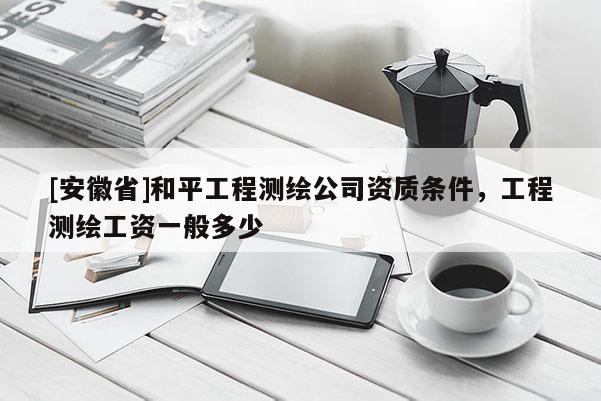 [安徽省]和平工程測(cè)繪公司資質(zhì)條件，工程測(cè)繪工資一般多少