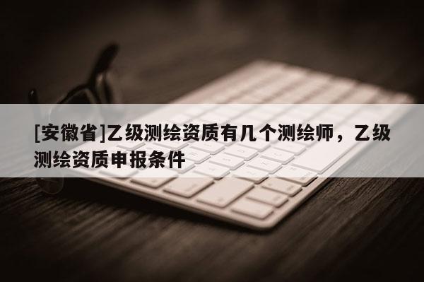 [安徽省]乙級(jí)測(cè)繪資質(zhì)有幾個(gè)測(cè)繪師，乙級(jí)測(cè)繪資質(zhì)申報(bào)條件